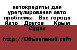 автокредиты для урегулирования авто проблемы - Все города Авто » Другое   . Крым,Судак